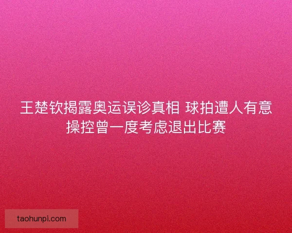 王楚钦揭露奥运误诊真相 球拍遭人有意操控曾一度考虑退出比赛