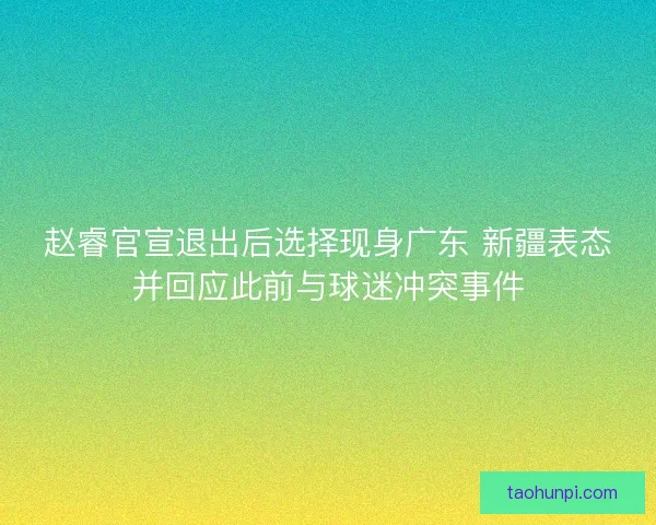 赵睿官宣退出后选择现身广东 新疆表态并回应此前与球迷冲突事件