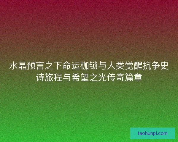 水晶预言之下命运枷锁与人类觉醒抗争史诗旅程与希望之光传奇篇章