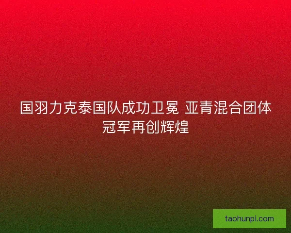 国羽力克泰国队成功卫冕 亚青混合团体冠军再创辉煌