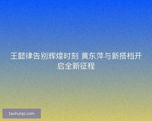 王懿律告别辉煌时刻 黄东萍与新搭档开启全新征程