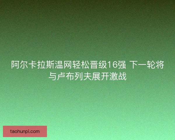 阿尔卡拉斯温网轻松晋级16强 下一轮将与卢布列夫展开激战