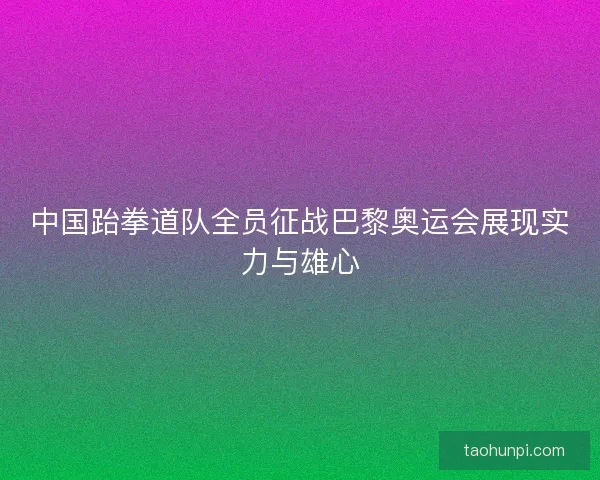 中国跆拳道队全员征战巴黎奥运会展现实力与雄心