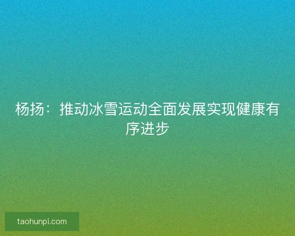 杨扬：推动冰雪运动全面发展实现健康有序进步