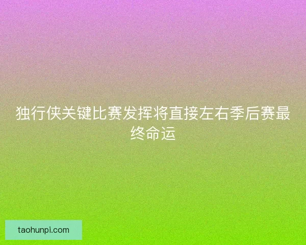 独行侠关键比赛发挥将直接左右季后赛最终命运