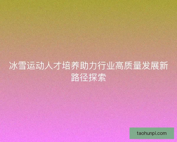 冰雪运动人才培养助力行业高质量发展新路径探索