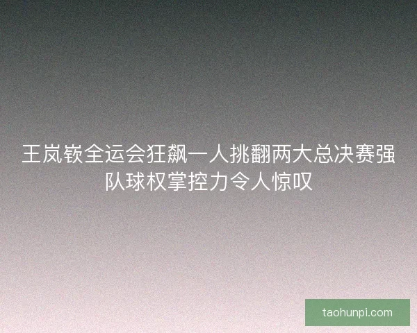 王岚嵚全运会狂飙一人挑翻两大总决赛强队球权掌控力令人惊叹