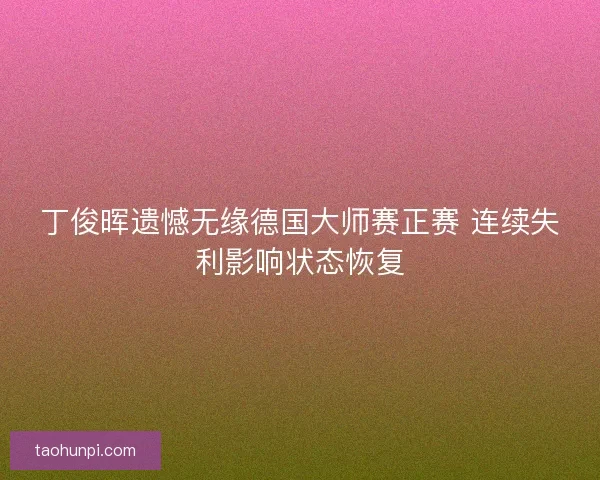 丁俊晖遗憾无缘德国大师赛正赛 连续失利影响状态恢复