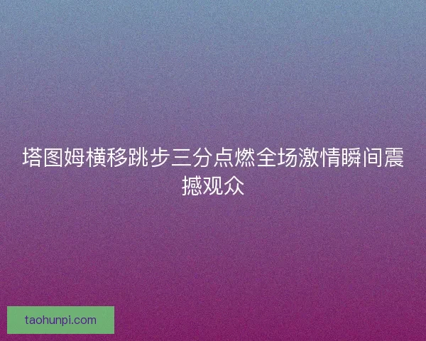 塔图姆横移跳步三分点燃全场激情瞬间震撼观众
