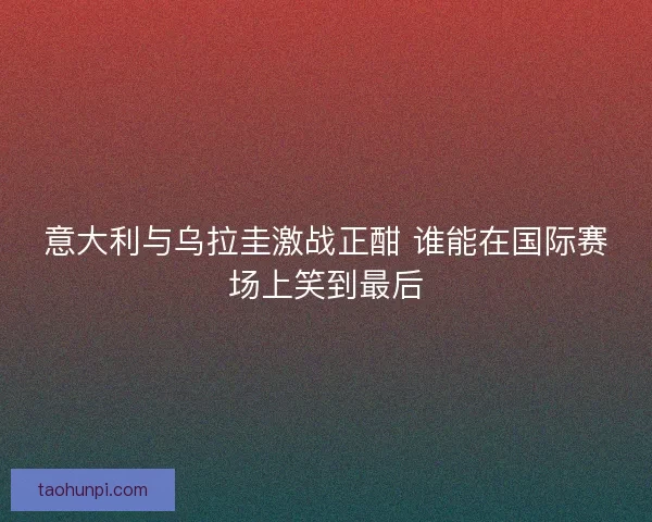 意大利与乌拉圭激战正酣 谁能在国际赛场上笑到最后
